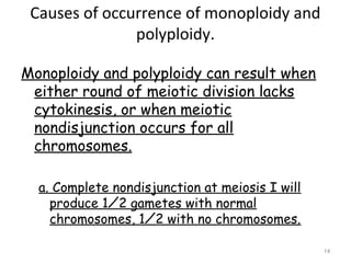 Causes of occurrence of monoploidy and
polyploidy.
Monoploidy and polyploidy can result when
either round of meiotic division lacks
cytokinesis, or when meiotic
nondisjunction occurs for all
chromosomes.
a. Complete nondisjunction at meiosis I will
produce 1⁄2 gametes with normal
chromosomes, 1⁄2 with no chromosomes.
14
 
