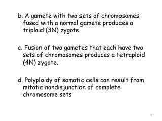 b. A gamete with two sets of chromosomes
fused with a normal gamete produces a
triploid (3N) zygote.
c. Fusion of two gametes that each have two
sets of chromosomes produces a tetraploid
(4N) zygote.
d. Polyploidy of somatic cells can result from
mitotic nondisjunction of complete
chromosome sets
15
 