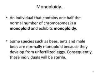 Monoploidy..
• An individual that contains one half the
normal number of chromosomes is a
monoploid and exhibits monoploidy.
• Some species such as bees, ants and male
bees are normally monoploid because they
develop from unfertilized eggs. Consequently,
these individuals will be sterile.
16
 