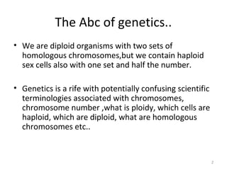 The Abc of genetics..
• We are diploid organisms with two sets of
homologous chromosomes,but we contain haploid
sex cells also with one set and half the number.
• Genetics is a rife with potentially confusing scientific
terminologies associated with chromosomes,
chromosome number ,what is ploidy, which cells are
haploid, which are diploid, what are homologous
chromosomes etc..
2
 