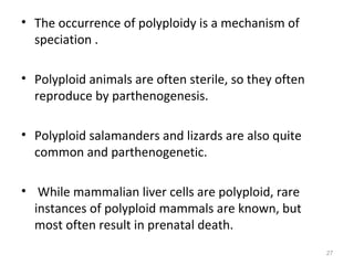 • The occurrence of polyploidy is a mechanism of
speciation .
• Polyploid animals are often sterile, so they often
reproduce by parthenogenesis.
• Polyploid salamanders and lizards are also quite
common and parthenogenetic.
• While mammalian liver cells are polyploid, rare
instances of polyploid mammals are known, but
most often result in prenatal death.
27
 