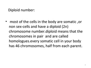Diploid number:
• most of the cells in the body are somatic ,or
non sex-cells and have a diploid (2n)
chromosome number.diploid means that the
chromosomes in pair and are called
homologues.every somatic cell in your body
has 46 chromosomes, half from each parent.
3
 