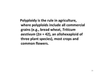 Polyploidy is the rule in agriculture,
where polyploids include all commercial
grains (e.g., bread wheat, Triticum
aestivum (2n = 42), an allohexaploid of
three plant species), most crops and
common flowers.
39
 