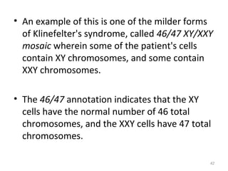 • An example of this is one of the milder forms
of Klinefelter's syndrome, called 46/47 XY/XXY
mosaic wherein some of the patient's cells
contain XY chromosomes, and some contain
XXY chromosomes.
• The 46/47 annotation indicates that the XY
cells have the normal number of 46 total
chromosomes, and the XXY cells have 47 total
chromosomes.
42
 