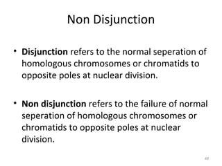 Non Disjunction
• Disjunction refers to the normal seperation of
homologous chromosomes or chromatids to
opposite poles at nuclear division.
• Non disjunction refers to the failure of normal
seperation of homologous chromosomes or
chromatids to opposite poles at nuclear
division.
48
 