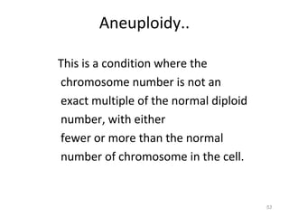 Aneuploidy..
This is a condition where the
chromosome number is not an
exact multiple of the normal diploid
number, with either
fewer or more than the normal
number of chromosome in the cell.
53
 