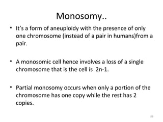 Monosomy..
• It’s a form of aneuploidy with the presence of only
one chromosome (instead of a pair in humans)from a
pair.
• A monosomic cell hence involves a loss of a single
chromosome that is the cell is 2n-1.
• Partial monosomy occurs when only a portion of the
chromosome has one copy while the rest has 2
copies.
59
 