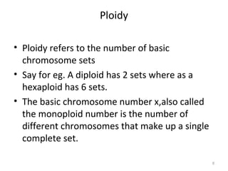 Ploidy
• Ploidy refers to the number of basic
chromosome sets
• Say for eg. A diploid has 2 sets where as a
hexaploid has 6 sets.
• The basic chromosome number x,also called
the monoploid number is the number of
different chromosomes that make up a single
complete set.
6
 