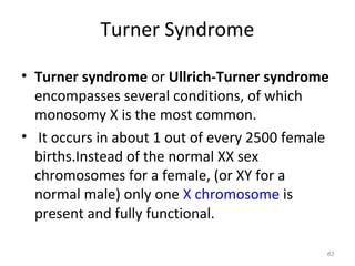 Turner Syndrome
• Turner syndrome or Ullrich-Turner syndrome
encompasses several conditions, of which
monosomy X is the most common.
• It occurs in about 1 out of every 2500 female
births.Instead of the normal XX sex
chromosomes for a female, (or XY for a
normal male) only one X chromosome is
present and fully functional.
63
 