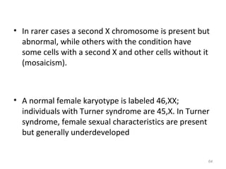 • In rarer cases a second X chromosome is present but
abnormal, while others with the condition have
some cells with a second X and other cells without it
(mosaicism).
• A normal female karyotype is labeled 46,XX;
individuals with Turner syndrome are 45,X. In Turner
syndrome, female sexual characteristics are present
but generally underdeveloped
64
 