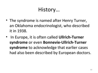 History…
• The syndrome is named after Henry Turner,
an Oklahoma endocrinologist, who described
it in 1938.
• In Europe, it is often called Ullrich-Turner
syndrome or even Bonnevie-Ullrich-Turner
syndrome to acknowledge that earlier cases
had also been described by European doctors.
65
 