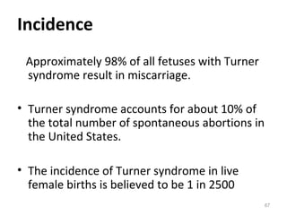 Incidence
Approximately 98% of all fetuses with Turner
syndrome result in miscarriage.
• Turner syndrome accounts for about 10% of
the total number of spontaneous abortions in
the United States.
• The incidence of Turner syndrome in live
female births is believed to be 1 in 2500
67
 