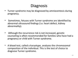 Diagnosis
• Turner syndrome may be diagnosed by amniocentesis during
pregnancy.
• Sometimes, fetuses with Turner syndrome are identified by
abnormal ultrasound findings (i.e. heart defect, kidney
abnormality).
• Although the recurrence risk is not increased, genetic
counseling is often recommended for families who have had a
pregnancy or child with Turner syndrome.
• A blood test, called a karyotype, analyzes the chromosomal
composition of the individual. This is the test of choice to
diagnose Turner syndrome.
68
 