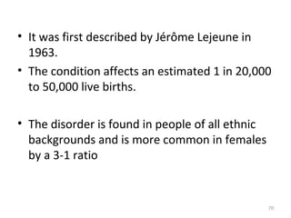 • It was first described by Jérôme Lejeune in
1963.
• The condition affects an estimated 1 in 20,000
to 50,000 live births.
• The disorder is found in people of all ethnic
backgrounds and is more common in females
by a 3-1 ratio
70
 