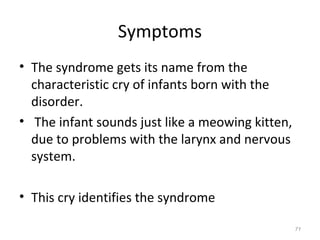 Symptoms
• The syndrome gets its name from the
characteristic cry of infants born with the
disorder.
• The infant sounds just like a meowing kitten,
due to problems with the larynx and nervous
system.
• This cry identifies the syndrome
71
 