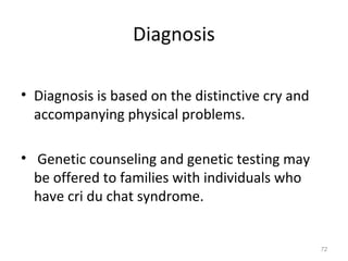 Diagnosis
• Diagnosis is based on the distinctive cry and
accompanying physical problems.
• Genetic counseling and genetic testing may
be offered to families with individuals who
have cri du chat syndrome.
72
 