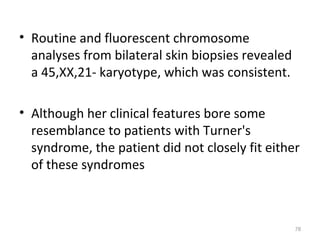 • Routine and fluorescent chromosome
analyses from bilateral skin biopsies revealed
a 45,XX,21- karyotype, which was consistent.
• Although her clinical features bore some
resemblance to patients with Turner's
syndrome, the patient did not closely fit either
of these syndromes
76
 