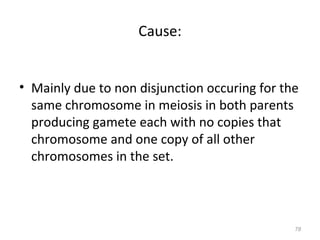 Cause:
• Mainly due to non disjunction occuring for the
same chromosome in meiosis in both parents
producing gamete each with no copies that
chromosome and one copy of all other
chromosomes in the set.
78
 