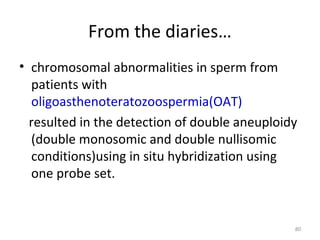 From the diaries…
• chromosomal abnormalities in sperm from
patients with
oligoasthenoteratozoospermia(OAT)
resulted in the detection of double aneuploidy
(double monosomic and double nullisomic
conditions)using in situ hybridization using
one probe set.
80
 