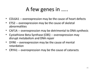 A few genes in …..
• COL6A1 -- overexpression may be the cause of heart defects
• ETS2 -- overexpression may be the cause of skeletal
abnormalities
• CAF1A -- overexpression may be detrimental to DNA synthesis
• Cystathione Beta Synthase (CBS) -- overexpression may
disrupt metabolism and DNA repair
• DYRK -- overexpression may be the cause of mental
retardation
• CRYA1 -- overexpression may be the cause of cataracts
85
 
