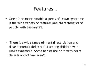 Features ..
• One of the more notable aspects of Down syndrome
is the wide variety of features and characteristics of
people with trisomy 21.
• There is a wide range of mental retardation and
developmental delay noted among children with
Down syndrome. Some babies are born with heart
defects and others aren't.
86
 