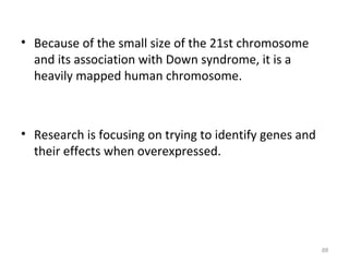 • Because of the small size of the 21st chromosome
and its association with Down syndrome, it is a
heavily mapped human chromosome.
• Research is focusing on trying to identify genes and
their effects when overexpressed.
88
 