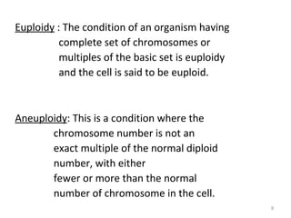 Euploidy : The condition of an organism having
complete set of chromosomes or
multiples of the basic set is euploidy
and the cell is said to be euploid.
Aneuploidy: This is a condition where the
chromosome number is not an
exact multiple of the normal diploid
number, with either
fewer or more than the normal
number of chromosome in the cell.
9
 