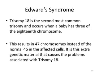 Edward’s Syndrome
• Trisomy 18 is the second most common
trisomy and occurs when a baby has three of
the eighteenth chromosome.
• This results in 47 chromosomes instead of the
normal 46 in the affected cells. It is this extra
genetic material that causes the problems
associated with Trisomy 18.
90
 