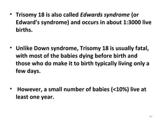 • Trisomy 18 is also called Edwards syndrome (or
Edward's syndrome) and occurs in about 1:3000 live
births.
• Unlike Down syndrome, Trisomy 18 is usually fatal,
with most of the babies dying before birth and
those who do make it to birth typically living only a
few days.
• However, a small number of babies (<10%) live at
least one year.
91
 