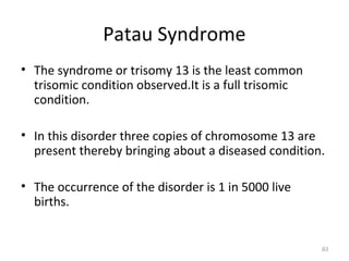 Patau Syndrome
• The syndrome or trisomy 13 is the least common
trisomic condition observed.It is a full trisomic
condition.
• In this disorder three copies of chromosome 13 are
present thereby bringing about a diseased condition.
• The occurrence of the disorder is 1 in 5000 live
births.
93
 