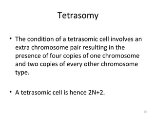 Tetrasomy
• The condition of a tetrasomic cell involves an
extra chromosome pair resulting in the
presence of four copies of one chromosome
and two copies of every other chromosome
type.
• A tetrasomic cell is hence 2N+2.
95
 