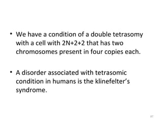 • We have a condition of a double tetrasomy
with a cell with 2N+2+2 that has two
chromosomes present in four copies each.
• A disorder associated with tetrasomic
condition in humans is the klinefelter’s
syndrome.
97
 