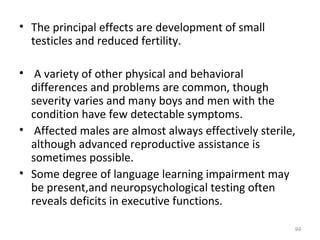 • The principal effects are development of small
testicles and reduced fertility.
• A variety of other physical and behavioral
differences and problems are common, though
severity varies and many boys and men with the
condition have few detectable symptoms.
• Affected males are almost always effectively sterile,
although advanced reproductive assistance is
sometimes possible.
• Some degree of language learning impairment may
be present,and neuropsychological testing often
reveals deficits in executive functions.
99
 
