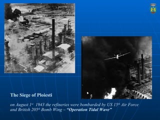 The Siege of Ploiesti     on August 1 st   1943 the refineries were bombarded by US 15 th  Air Force and British 205 th  B...