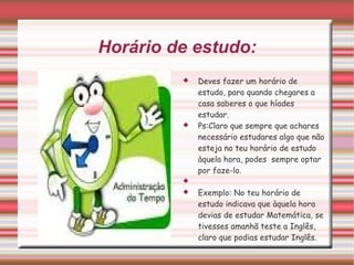 Horário de estudo: Deves fazer um horário de estudo, para quando chegares a casa saberes o que híades estudar. Ps:Claro que sempre que achares necessário estudares algo que não esteja no teu horário de estudo àquela hora, podes  sempre optar por faze-lo. Exemplo: No teu horário de estudo indicava que àquela hora devias de estudar Matemática, se tivesses amanhã teste a Inglês, claro que podias estudar Inglês. 