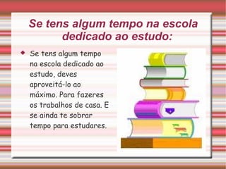 Se tens algum tempo na escola dedicado ao estudo: Se tens algum tempo na escola dedicado ao estudo, deves aproveitá-lo ao máximo. Para fazeres os trabalhos de casa. E se ainda te sobrar tempo para estudares. 