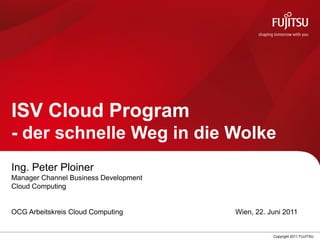 ISV Cloud Program
- der schnelle Weg in die Wolke
Ing. Peter Ploiner
Manager Channel Business Development
Cloud Computing


OCG Arbeitskreis Cloud Computing       Wien, 22. Juni 2011


                                                  Copyright 2011 FUJITSU
 