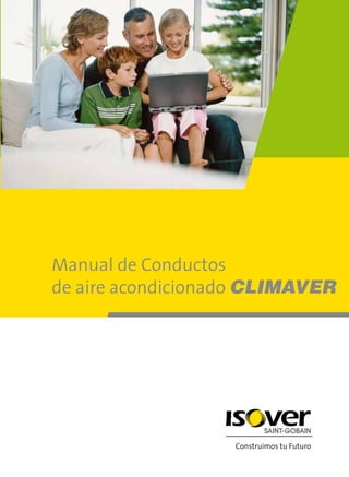 Manual de Conductos
de aire acondicionado CLIMAVER
www.isover.net
isover.es@saint-gobain.com
+ 3 4 9 0 1 3 3 2 2 1 1
SAINT-GOBAIN CRISTALERÍA, S.L.
Paseo de la Castellana, 77
28046 MADRID
isover.es@saint-gobain.com
manualdeconductosdeaireacondicionadoclimaver
comunicaciónimpresa,s.l.-DepósitoLegal:M-48935-2009E-1-7-001
PVP: 5,14 e
ConstruimostuFuturo
 