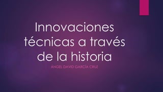 Innovaciones 
técnicas a través 
de la historia 
ÁNGEL DAVID GARCÍA CRUZ 
 