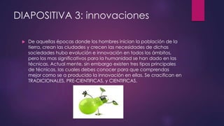 DIAPOSITIVA 3: innovaciones 
 De aquellas épocas donde los hombres inician la población de la 
tierra, crean las ciudades y crecen las necesidades de dichas 
sociedades hubo evolución e innovación en todos los ámbitos, 
pero los mas significativos para la humanidad se han dado en las 
técnicas. Actual mente, sin embargo existen tres tipos principales 
de técnicas, las cuales debes conocer para que comprendas 
mejor como se a producido la innovación en ellas. Se cracifican en 
TRADICIONALES, PRE-CIENTIFICAS, y CIENTIFICAS. 
 