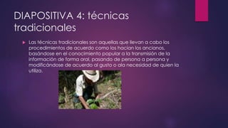 DIAPOSITIVA 4: técnicas 
tradicionales 
 Las técnicas tradicionales son aquellas que llevan a cabo los 
procedimientos de acuerdo como los hacían los ancianos, 
basándose en el conocimiento popular a la transmisión de la 
información de forma oral, pasando de persona a persona y 
modificándose de acuerdo al gusto o ala necesidad de quien la 
utiliza. 
 