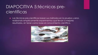 DIAPOCITIVA 5:técnicas pre-científicas 
 Las técnicas pre-científicas basan sus métodos en la prueba y error, 
realizando empíricamente experimentos que llevan a mejores 
resultados, sin tener como base el conocimiento científico. 
