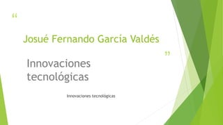 “ 
” 
Josué Fernando García Valdés 
Innovaciones 
tecnológicas 
Innovaciones tecnológicas 
 