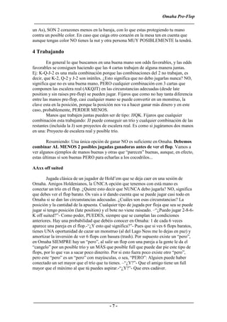 Omaha Pre-Flop
 ______________________________________________________________________
un As), SON 2 corazones menos en la baraja, con lo que estas protegiendo tu mano
contra un posible color. En caso que caiga otro corazón en la mesa ten en cuenta que
aunque tengas color NO tienes la nut y otra persona MUY POSIBLEMENTE la tendrá.

4 Trabajando
        En general lo que buscamos en una buena mano son odds favorables, y las odds
favorables se consiguen haciendo que las 4 cartas trabajen de alguna manera juntas.
Ej: K-Q-J-2 es una mala combinación porque las combinaciones del 2 no trabajan, es
decir, que K-2, Q-2 y J-2 son inútiles. ¿Esto significa que no debo jugarlas nunca? NO,
significa que no es una buena mano, PERO cualquier combinación con 3 cartas que
componen las escalera real (AKQJT) en las circunstancias adecuadas (desde late
position y sin raises pre-flop) se pueden jugar. Fijaros que como no hay tanta diferencia
entre las manos pre-flop, casi cualquier mano se puede convertir en un monstruo, la
clave esta en la posición, porque la posición nos va a hacer ganar más dinero y en este
caso, probablemente, PERDER MENOS.
        Manos que trabajen juntas pueden ser de tipo: JJQK. Fijaros que cualquier
combinación esta trabajando: JJ puede conseguir un trío y cualquier combinación de las
restantes (incluida la J) son proyectos de escalera real. Es como si jugáramos dos manos
en una: Proyecto de escalera real y posible trío.

        Resumiendo: Una única opción de ganar NO es suficiente en Omaha. Debemos
combinar AL MENOS 2 posibles jugadas ganadoras antes de ver el flop. Vamos a
ver algunos ejemplos de manos buenas y otras que “parecen” buenas, aunque, en efecto,
estas últimas sí son buenas PERO para echarlas a los cocodrilos...

AAxx off suited

        Jugada clásica de un jugador de Hold’em que se deja caer en una sesión de
Omaha. Amigos Holdenianos, la ÚNICA opción que tenemos con está mano es
conectar un trío en el flop. ¿Quiere esto decir que NUNCA debo jugarla? NO, significa
que debes ver el flop barato. Os vais a ir dando cuenta que se puede jugar casi todo en
Omaha si se dan las circunstancias adecuadas. ¿Cuáles son esas circunstancias? La
posición y la cantidad de la apuesta. Cualquier tipo de jugada por floja que sea se puede
jugar si tengo posición (late position) y el bote no viene raiseado. –“¿Puedo jugar 2-8-6-
K off suited?”- Como poder, PUEDES, siempre que se cumplan las condiciones
anteriores. Hay una probabilidad que debéis conocer en Omaha: 1 de cada 6 veces
aparece una pareja en el flop.-“¿Y esto qué significa?”- Pues que si ves 6 flops baratos,
tienes UNA oportunidad de cazar un monstruo (al del Lago Ness me lo dejas en paz) y
amortizar la inversión de ver 6 flops con basura (trash). Por supuesto existe un “pero”,
en Omaha SIEMPRE hay un “pero”, al salir un flop con una pareja a la gente le da el
“cangelo” por un posible trío y un MÁS que posible full que puede dar pie este tipo de
flops, por lo que vas a sacar poco dinerito. Por si esto fuera poco existe otro “pero”,
pero este “pero” es un “pero” con mayúsculas, o sea, “PERO”: Alguien puede haber
conectado un set mayor que el trío que tu tienes. –“¿Y?”- Que el amigo tiene un full
mayor que el máximo al que tú puedes aspirar.-“¿Y?”- Que eres cadáver.




______________________________________________________________________
                                 -7-
 