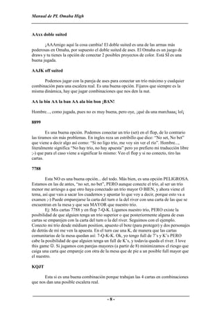 Manual de PL Omaha High
______________________________________________________________________

AAxx doble suited

       ¡AAAmigo aquí la cosa cambia! El doble suited es una de las armas más
poderosas en Omaha, por supuesto el doble suited de ases. El Omaha es un juego de
draws y tu tienes la opción de conectar 2 posibles proyectos de color. Está SÍ es una
buena jugada.

AAJK off suited

      Podemos jugar con la pareja de ases para conectar un trío máximo y cualquier
combinación para una escalera real. Es una buena opción. Fijaros que siempre es la
misma dinámica, hay que jugar combinaciones que nos den la nut.

AA la bin AA la ban AA ala bin bon ¡BAN!

Hombre..., como jugada, pues no es muy buena, pero oye, ¡qué da una marchaaa¡ lol¡

8899

        Es una buena opción. Podemos conectar un trío (set) en el flop, de lo contrario
las tiramos sin más problemas. En ingles reza un estribillo que dice: “No set, No bet”
que viene a decir algo así como: “Si no ligo trío, me voy sin ver el río”. Hombre...,
literalmente significa “No hay trío, no hay apuesta” pero yo prefiero mi traducción libre
;-) que para el caso viene a significar lo mismo: Veo el flop y si no conecto, tiro las
cartas.

7788

        Esta NO es una buena opción... del todo. Más bien, es una opción PELIGROSA.
Estamos en las de antes, “no set, no bet”, PERO aunque conecte el trío, al ser un trío
menor me arriesgo a que otro haya conectado un trío mayor O BIEN, y ahora viene el
tema, así que vais a sacar los cuadernos y apuntar lo que voy a decir, porque esto va a
examen ;-) Puede emparejarse la carta del turn o la del river con una carta de las que se
encuentran en la mesa y que sea MAYOR que nuestro trío.
        Ej: Mis cartas 7788 y en flop 7-Q-K. Ligamos nuestro trío, PERO existe la
posibilidad de que alguien tenga un trío superior o que posteriormente alguna de esas
cartas se emparejen con la carta del turn o la del river. Seguimos con el ejemplo.
Conecto mi trío desde médium position, apuesto el bote (para proteger) y dos personajes
de detrás de mí me ven la apuesta. En el turn cae una K, de manera que las cartas
comunitarias de la mesa quedan así: 7-Q-K-K. Ok, yo tengo full de 7’s y K’s PERO
cabe la posibilidad de que alguien tenga un full de K’s, y todavía queda el river. I love
this game ☺. Si jugamos con parejas mayores (a partir de 8) minimizamos el riesgo que
caiga una carta que empareje con otra de la mesa que de pie a un posible full mayor que
el nuestro.

KQJT

       Esta si es una buena combinación porque trabajan las 4 cartas en combinaciones
que nos dan una posible escalera real.

______________________________________________________________________
                                 -8-
 
