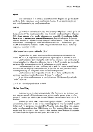 Omaha Pre-Flop
 ______________________________________________________________________

QJT9

        Esta combinación es el límite de las combinaciones de gama alta que nos puede
dar la nut de las escaleras, o sea, la escalera real. Además de ser la combinación con
más posibilidades de formar escaleras ganadoras.

9-8-7-6

        ¿Es mala esta combinación? Como diría Raindrop: “Depende”. Se nota que el tio
tiene estudios ☺. Ok, mucho cachondeito pero el maestro a dado con la clave del juego:
NO existen manos a priori mucho más malas que otras (60-40), con lo que decidir
jugar o no, va a consistir en una decisión personal. Recomiendo tomar decisiones
siempre teniendo en cuenta la posición, la agresividad de la mesa y de los perfiles de los
contrincantes. También podéis llamar a la línea telefónica del “Tarot Infalible” que
NUNCA falla excepto cuando no acierta, pero por si no tenéis un móvil a mano sigo
sugiriendo la primera opción.

¿Qué es una buena mano en Omaha High?

        En general de una buena mano de Omaha se debe esperar que sea capaz de
darnos AL MENOS 2 opciones de nuts junto con alguna opción de conectar un trío.
        Una buena mano debe tener cartas suited porque aunque no sean la nut del color
son cartas defensivas si hay otras del mismo palo en el flop Y son cartas que nos pueden
dar color si las tenemos como opción de backdoor en un posible redraw.
        Una buena mano debe estar combinada con la posición, porque la posición nos
dará información del juego de nuestro rivales, la posición nos hará ganar mas dinero
cuando ganemos y nos hará perder menos dinero cuando perdamos.
        Una buena mano debe respetar las apuestas de los demás siendo capaz de
continuar jugando esperando al momento de lanzar “el hachazo”.
        Y por último una buena mano se convierte en una GRAN mano dependiendo
“quien” la juegue.

Ahí es “ná” lo del ojo y lo lleva en la mano.

Raise Pre-Flop
        Una mano sobre otra tiene una ventaja del 60 a 40, siempre que las manos sean
más o menos normales. Esto quiere decir que no tiene mucho sentido raisear pre-flop
porque la cantidad que apuestas por tu mano NO es correspondida con la fuerza real de
tu mano.
        Suponte que tienes AAKK doble suited y juegas desde UTG, raiseas el pot
directamente, en ese caso tu raise no vale para nada porque el bote es pequeño y la gente
te hace call, y lo que es más importante DELATAS tus cartas. Cae el flop y no conectas
nada, como has pegado pre-flop DEBES pegar en el flop, apuestas el bote y un paisano
de detrás de ti te re-raisea el bote, entonces, ¿Qué hacemos ahora? Por que tú has puesto
suficiente dinero en el pot como para querer. PROBLEMON.




______________________________________________________________________
                                 -9-
 