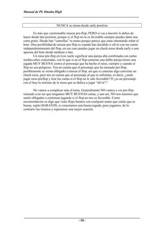 Manual de PL Omaha High
______________________________________________________________________

                         NUNCA se raisea desde early position

        Es más que cuestionable raisear pre-flop, PERO si vas a hacerlo lo debes de
hacer desde late position, porque si el flop no te es favorable siempre puedes darte una
carta gratis. Desde late “camuflas” tu mano porque parece que estas intentando robar el
bote. Otra posibilidad de raisear pre-flop es cuando has decidido ir all-in con tus cartas
independientemente del flop, en ese caso puedes jugar un check-raise desde early o una
apuesta del bote desde médium o late.
        Un raise pre-flop en Low suele significar una pareja alta combinada con cartas
medias-altas conectadas, con lo que si en el flop conectas una doble pareja tienes una
jugada MUY BUENA contra el personaje que ha hecho el raise, siempre y cuando el
flop no sea peligroso. Ten en cuenta que el personaje que ha raiseado pre-flop,
posiblemente se sienta obligado a raisear el flop, así que si conectas algo conviene un
check-raise, pero ten en cuenta que al personaje al que te enfrentas, es decir, ¿suele
jugar raise-preflop y tirar las cartas si el flop no le sale favorable? O ¿es un personaje
con el buy-in minimo de la mesa que se dedica a jugar “all-in”?

        No vamos a complicar más el tema. Generalmente NO vamos a ver pre-flop
raiseado a no ser que tengamos MUY BUENAS cartas, y aun así, NO nos tenemos que
sentir obligados a continuar jugando si el flop no nos es favorable. Como
recomendación os digo que veáis flops baratos con cualquier mano que creáis que es
buena, repito BARATOS, si conectamos una buena jugada, pues jugamos, de lo
contrario las tiramos y esperamos una mejor ocasión.




______________________________________________________________________
                                 - 10 -
 