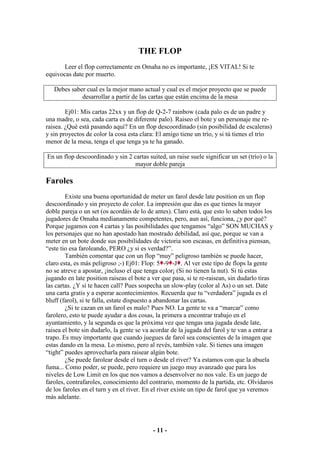 THE FLOP
       Leer el flop correctamente en Omaha no es importante, ¡ES VITAL! Si te
equivocas date por muerto.

   Debes saber cual es la mejor mano actual y cual es el mejor proyecto que se puede
             desarrollar a partir de las cartas que están encima de la mesa

        Ej01: Mis cartas 22xx y un flop de Q-2-7 rainbow (cada palo es de un padre y
una madre, o sea, cada carta es de diferente palo). Raiseo el bote y un personaje me re-
raisea. ¿Qué está pasando aquí? En un flop descoordinado (sin posibilidad de escaleras)
y sin proyectos de color la cosa esta clara: El amigo tiene un trío, y si tú tienes el trío
menor de la mesa, tenga el que tenga ya te ha ganado.

En un flop descoordinado y sin 2 cartas suited, un raise suele significar un set (trío) o la
                                  mayor doble pareja

Faroles
        Existe una buena oportunidad de meter un farol desde late position en un flop
descoordinado y sin proyecto de color. La impresión que das es que tienes la mayor
doble pareja o un set (os acordáis de lo de antes). Claro está, que esto lo saben todos los
jugadores de Omaha medianamente competentes, pero, aun así, funciona, ¿y por qué?
Porque jugamos con 4 cartas y las posibilidades que tengamos “algo” SON MUCHAS y
los personajes que no han apostado han mostrado debilidad, así que, porque se van a
meter en un bote donde sus posibilidades de victoria son escasas, en definitiva piensan,
“este tio esa faroleando, PERO ¿y si es verdad?”.
        También comentar que con un flop “muy” peligroso también se puede hacer,
claro esta, es más peligroso ;-) Ej01: Flop: 5 -9 -J . Al ver este tipo de flops la gente
no se atreve a apostar, ¡incluso el que tenga color¡ (Si no tienen la nut). Si tú estas
jugando en late position raiseas el bote a ver que pasa, si te re-raisean, sin dudarlo tiras
las cartas. ¿Y si te hacen call? Pues sospecha un slow-play (color al As) o un set. Date
una carta gratis y a esperar acontecimientos. Recuerda que tu “verdadera” jugada es el
bluff (farol), si te falla, estate dispuesto a abandonar las cartas.
        ¿Si te cazan en un farol es malo? Pues NO. La gente te va a “marcar” como
farolero, esto te puede ayudar a dos cosas, la primera a encontrar trabajo en el
ayuntamiento, y la segunda es que la próxima vez que tengas una jugada desde late,
raisea el bote sin dudarlo, la gente se va acordar de la jugada del farol y te van a entrar a
trapo. Es muy importante que cuando juegues de farol sea conscientes de la imagen que
estas dando en la mesa. Lo mismo, pero al revés, también vale. Si tienes una imagen
“tight” puedes aprovecharla para raisear algún bote.
        ¿Se puede farolear desde el turn o desde el river? Ya estamos con que la abuela
fuma... Como poder, se puede, pero requiere un juego muy avanzado que para los
niveles de Low Limit en los que nos vamos a desenvolver no nos vale. Es un juego de
faroles, contrafaroles, conocimiento del contrario, momento de la partida, etc. Olvidaros
de los faroles en el turn y en el river. En el river existe un tipo de farol que ya veremos
más adelante.




                                           - 11 -
 