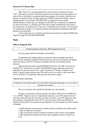 Manual de PL Omaha High
______________________________________________________________________
        Ej02: Flop A-J-4, yo juego desde late y raiseo el bote. Un paisano me hace
“call”. ¿Qué pasa en el turn? La primera opción es la de la bola extra (carta gratis) si el
turn no nos es favorable y la segunda opción para amigos de la acción y kamikazes en
general, es apostar el bote. No digo nada nuevo, PERO el matiz del Omaha es que la
segunda opción es un suicidio a NO SER QUE la jugada de la mesa cambie
dramáticamente, es decir que, por ejemplo, la carta del turn se empareje con alguna de
las cartas de la mesa. ¿Y entonces qué? Pues que el amigo posiblemente este yendo a
por un proyecto, la escalera real en este caso, y al aparecer una carta que a ) No le ayuda
y b ) puede que te ayude a ti. La opción de hacer una apuesta de continuación del farol,
puede ser una buen idea.
        Aviso al personal, yo os informo de cómo está el tema de los faroles, PERO para
empezar a jugar NO LOS RECOMIENDO.

Nuts
Sólo se Juega la Nut

                  Cuando juguemos proyectos, SÓLO jugaremos la nut

       Será una regla sencilla de entender, será sencilla...

         Comprender que cuando jugamos un proyecto estamos jugando una lotería
dentro de otra, porque en cualquier momento cae una carta que se empareja con alguna
carta de la mesa y ¡PUM! Ya tenemos un posible full que nos machaca nuestro
proyecto.
         Jugar un proyecto tiene una probabilidad de éxito de 1 de cada 3 veces que lo
intentemos (1ª lotería), por otra parte la probabilidad de que caiga una carta que se
empareje con otra de la mesa es de 1 cada 4 ocasiones (2ª lotería). Llegados a este
punto, si queréis jugar proyectos que NO sean la nut, no os cortéis y aprovechar para
tirar la “primitiva” y la quiniela, total, que más da, puestos a jugar.

Segundo punto importante:

 Cuando haya un posible color en la mesa NO es una buena idea jugar a ver si te sale tu
                                 proyecto de escalera

       Otra vez lo mismo, será sencillo de entender esto, será sencillo...

        Estamos en la mismas, estamos jugando una lotería, dentro de otra, PERO esta
vez, es PEOR. Jugamos a que nos salga nuestro proyecto, a que NO caiga una tercera
carta del mismo palo que las otras dos que están en la mesa, y que NO caiga una carta
que empareje con alguna de la mesa. Por si esto fuera poco, cabe la posibilidad de
repartir el bote (split) si la escalera a la que optamos es la real, porque son cartas usuales
en Omaha.

        Cuando jugamos un proyecto de escalera contra un posible color puede ocurrir:
       1. Que no logremos la escalera
       2. Que la carta que nos da la escalera a nosotros, le da el color a otro jugador
       3. Que logremos la escalera en el turn y que el jugador conecte su color en el
       river.
______________________________________________________________________
                                 - 12 -
 