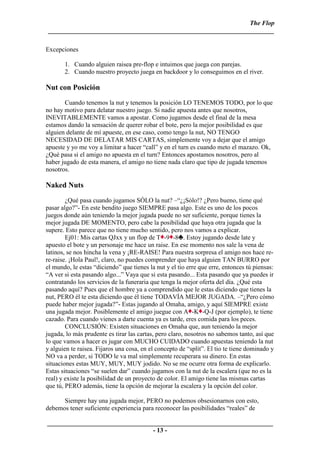 The Flop
 ______________________________________________________________________

Excepciones

       1. Cuando alguien raisea pre-flop e intuimos que juega con parejas.
       2. Cuando nuestro proyecto juega en backdoor y lo conseguimos en el river.

Nut con Posición
       Cuando tenemos la nut y tenemos la posición LO TENEMOS TODO, por lo que
no hay motivo para delatar nuestro juego. Si nadie apuesta antes que nosotros,
INEVITABLEMENTE vamos a apostar. Como jugamos desde el final de la mesa
estamos dando la sensación de querer robar el bote, pero la mejor posibilidad es que
alguien delante de mí apueste, en ese caso, como tengo la nut, NO TENGO
NECESIDAD DE DELATAR MIS CARTAS, simplemente voy a dejar que el amigo
apueste y yo me voy a limitar a hacer “call” y en el turn es cuando meto el mazazo. Ok,
¿Qué pasa si el amigo no apuesta en el turn? Entonces apostamos nosotros, pero al
haber jugado de esta manera, el amigo no tiene nada claro que tipo de jugada tenemos
nosotros.

Naked Nuts
        ¿Qué pasa cuando jugamos SÓLO la nut? –“¿¡Sólo!? ¿Pero bueno, tiene qué
pasar algo?”- En este bendito juego SIEMPRE pasa algo. Este es uno de los pocos
juegos donde aún teniendo la mejor jugada puede no ser suficiente, porque tienes la
mejor jugada DE MOMENTO, pero cabe la posibilidad que haya otra jugada que la
supere. Esto parece que no tiene mucho sentido, pero nos vamos a explicar.
        Ej01: Mis cartas QJxx y un flop de T -9 -8 . Estoy jugando desde late y
apuesto el bote y un personaje me hace un raise. En ese momento nos sale la vena de
latinos, se nos hincha la vena y ¡RE-RAISE! Para nuestra sorpresa el amigo nos hace re-
re-raise. ¡Hola Paul!, claro, no puedes comprender que haya alguien TAN BURRO por
el mundo, le estas “diciendo” que tienes la nut y el tio erre que erre, entonces tú piensas:
“A ver si esta pasando algo...” Vaya que si esta pasando... Esta pasando que ya puedes ir
contratando los servicios de la funeraria que tenga la mejor oferta del día. ¿Qué esta
pasando aquí? Pues que el hombre ya a comprendido que le estas diciendo que tienes la
nut, PERO él te esta diciendo que él tiene TODAVÍA MEJOR JUGADA. –“¿Pero cómo
puede haber mejor jugada?”- Estas jugando al Omaha, amigo, y aquí SIEMPRE existe
una jugada mejor. Posiblemente el amigo juegue con A -K -Q-J (por ejemplo), te tiene
cazado. Para cuando vienes a darte cuenta ya es tarde, eres comida para los peces.
        CONCLUSIÓN: Existen situaciones en Omaha que, aun teniendo la mejor
jugada, lo más prudente es tirar las cartas, pero claro, nosotros no sabemos tanto, así que
lo que vamos a hacer es jugar con MUCHO CUIDADO cuando apuestas teniendo la nut
y alguien te raisea. Fijaros una cosa, en el concepto de “split”. El tio te tiene dominado y
NO va a perder, si TODO le va mal simplemente recuperara su dinero. En estas
situaciones estas MUY, MUY, MUY jodido. No se me ocurre otra forma de explicarlo.
Estas situaciones “se suelen dar” cuando jugamos con la nut de la escalera (que no es la
real) y existe la posibilidad de un proyecto de color. El amigo tiene las mismas cartas
que tú, PERO además, tiene la opción de mejorar la escalera y la opción del color.

      Siempre hay una jugada mejor, PERO no podemos obsesionarnos con esto,
debemos tener suficiente experiencia para reconocer las posibilidades “reales” de

______________________________________________________________________
                                 - 13 -
 